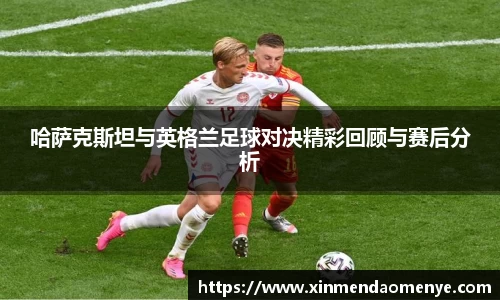 哈萨克斯坦与英格兰足球对决精彩回顾与赛后分析